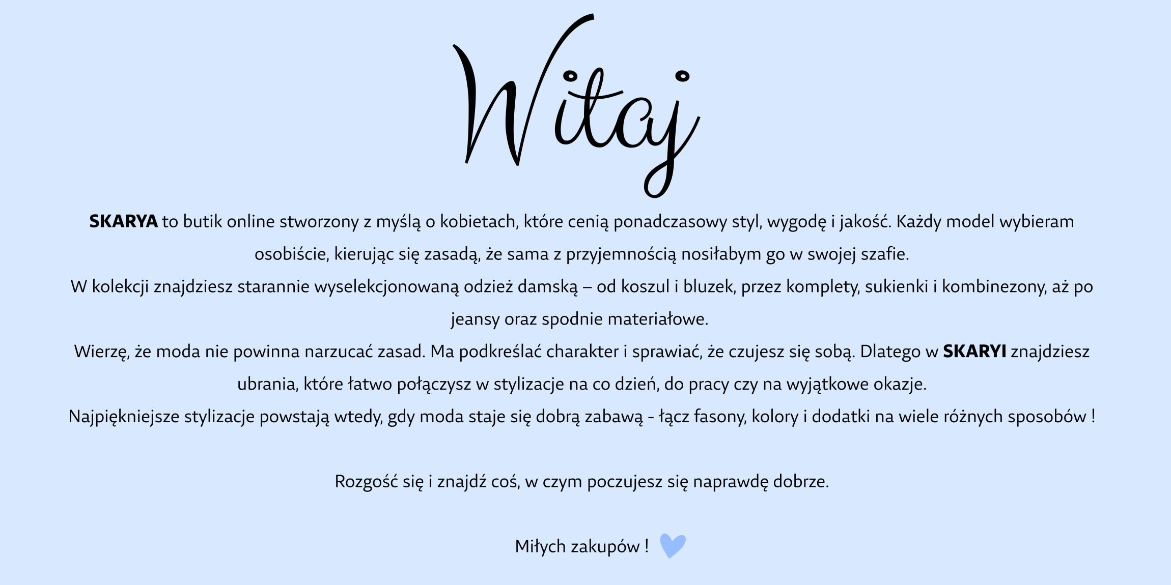 SKARYA to butik online stworzony z myślą o kobietach, które cenią ponadczasowy styl, wygodę i jakość. Każdy model wybieram osobiście, kierując się zasadą, że sama z przyjemnością nosiłabym go w swojej szafie. W kolekcji znajdziesz starannie wyselekcjonowaną odzież damską – od koszul i bluzek, przez komplety, sukienki i kombinezony, aż po jeansy oraz spodnie materiałowe.  Wierzę, że moda nie powinna narzucać zasad. Ma podkreślać charakter i sprawiać, że czujesz się sobą. Dlatego w SKARYI znajdziesz ubrania, które łatwo połączysz w stylizacje na co dzień, do pracy czy na wyjątkowe okazje. Najpiękniejsze stylizacje powstają wtedy, gdy moda staje się dobrą zabawą - łącz fasony, kolory i dodatki na wiele różnych sposobów !  Rozgość się i znajdź coś, w czym poczujesz się naprawdę dobrze.  Miłych zakupów !